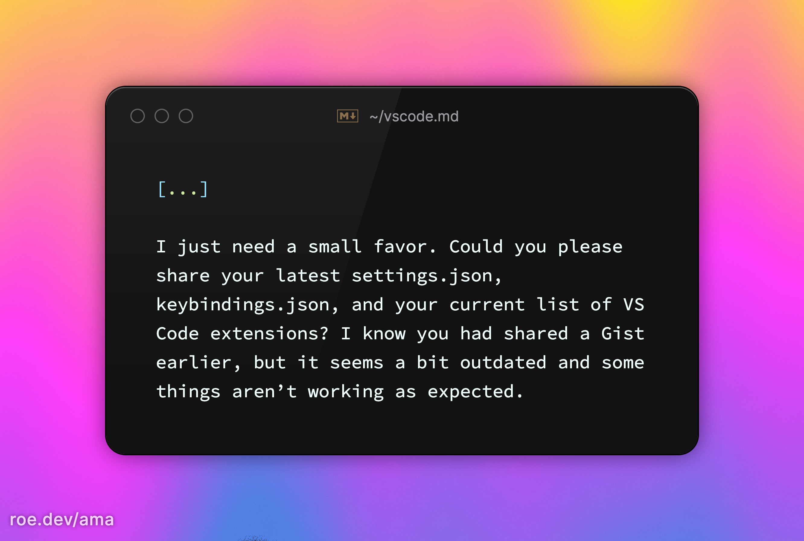 [...]  I just need a small favor. Could you please share your latest settings.json, keybindings.json, and your current list of VS Code extensions? I know you had shared a Gist earlier, but it seems a bit outdated and some things aren’t working as expected.