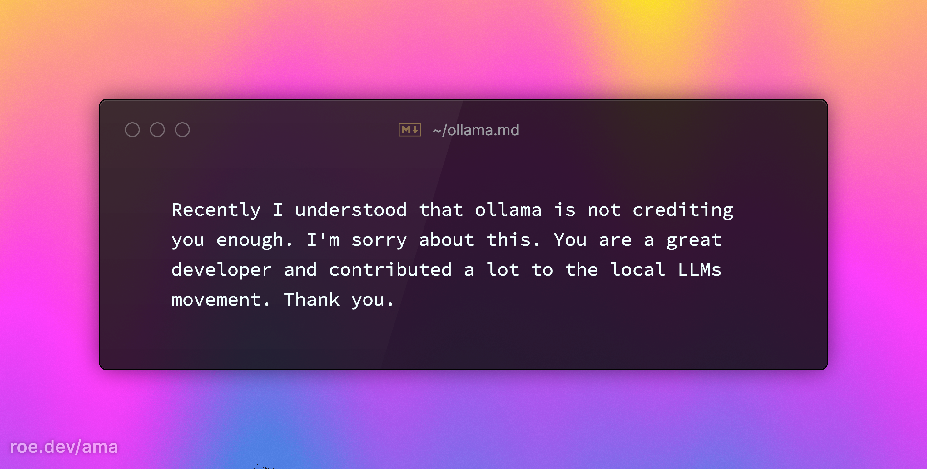 Recently I understood that ollama is not crediting you enough. I'm sorry about this. You are a great developer and contributed a lot to the local LLMs movement. Thank you.