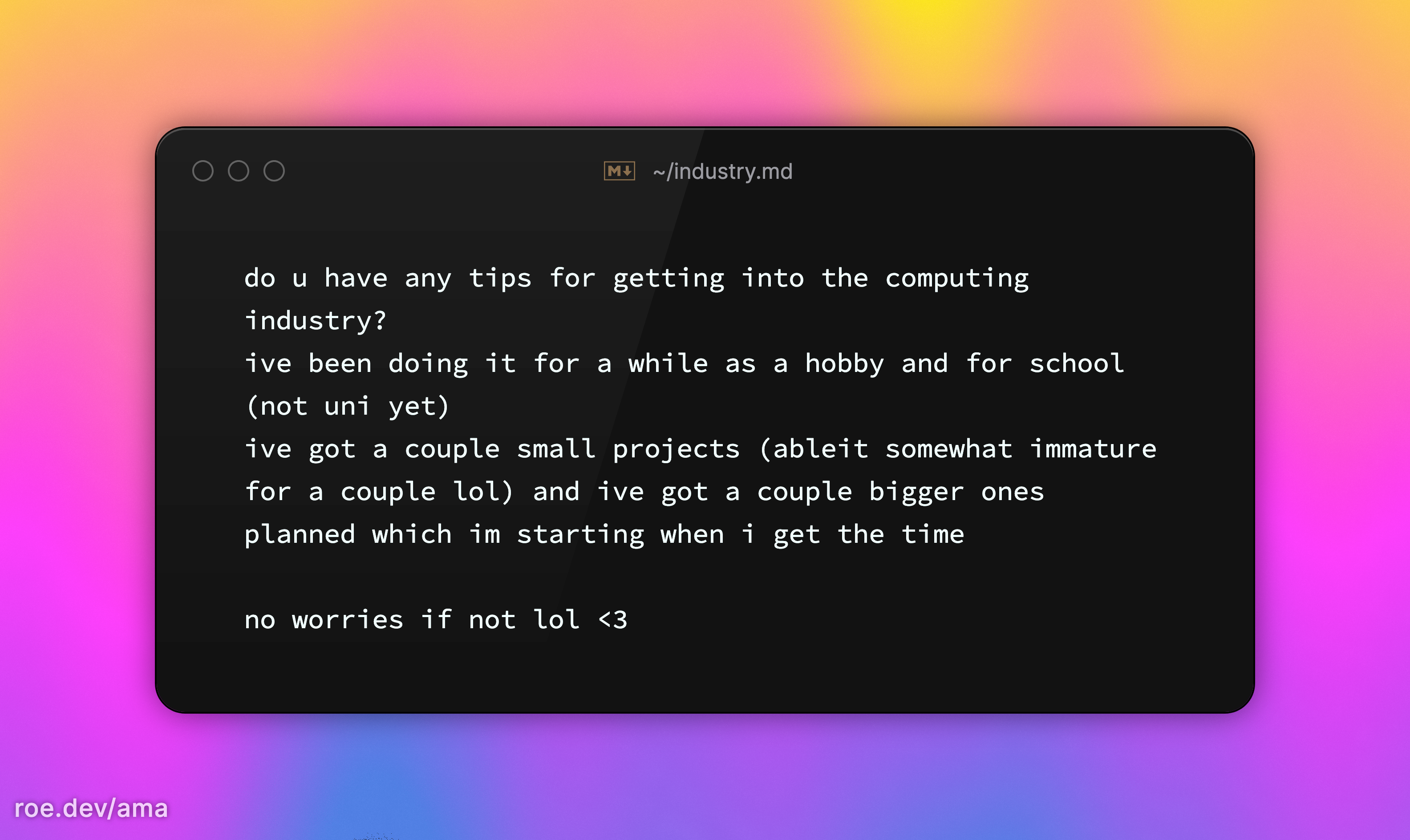do u have any tips for getting into the computing industry? ive been doing it for a while as a hobby and for school (not uni yet) ive got a couple small projects (ableit somewhat immature for a couple lol) and ive got a couple bigger ones planned which im starting when i get the time no worries if not lol <3